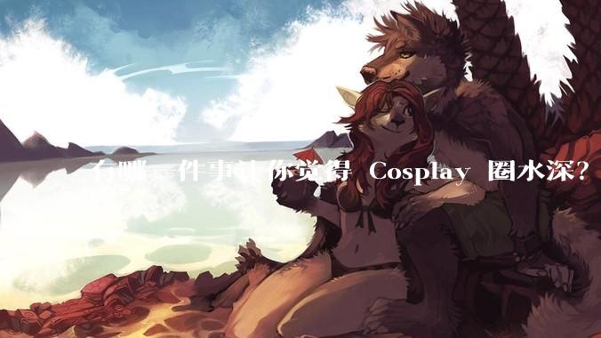 有哪一件事让你觉得 Cosplay 圈水深？